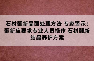 石材翻新晶面处理方法 专家警示：翻新应要求专业人员操作 石材翻新结晶养护方案